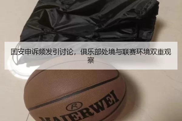 国安申诉频发引讨论，俱乐部处境与联赛环境双重观察 | leyu