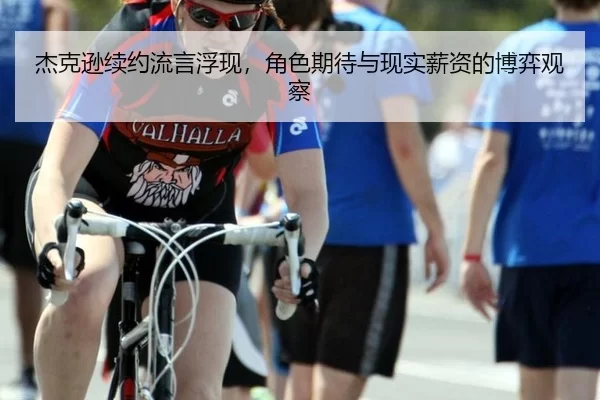 杰克逊续约流言浮现，角色期待与现实薪资的博弈观察